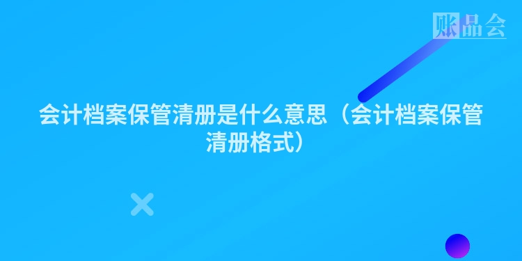 会计档案保管清册是什么意思（会计档案保管清册格式）