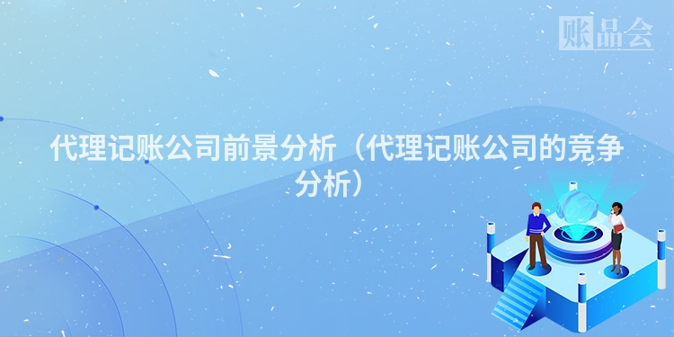 代理记账公司前景分析（代理记账公司的竞争分析）