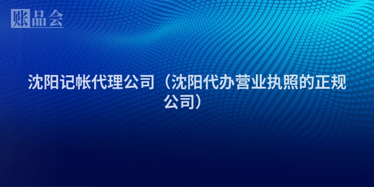 沈阳记帐代理公司（沈阳代办营业执照的正规公司）