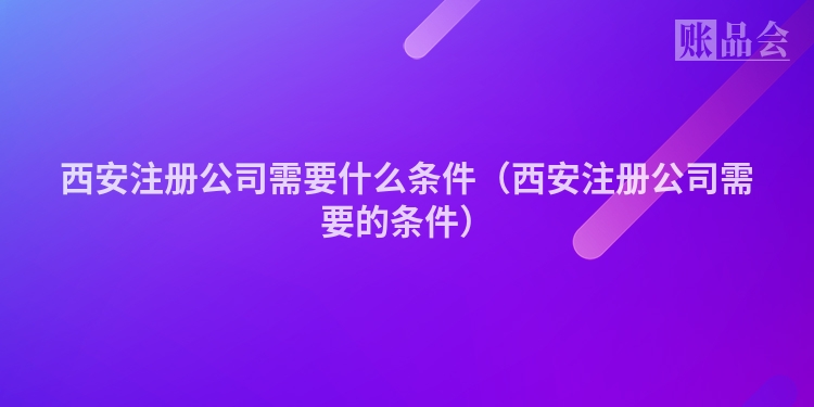 西安注册公司需要什么条件（西安注册公司需要的条件）