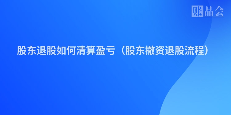 股东退股如何清算盈亏（股东撤资退股流程）