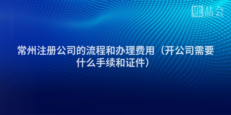 常州注册公司的流程和办理费用（开公司需要什么手续和证件）