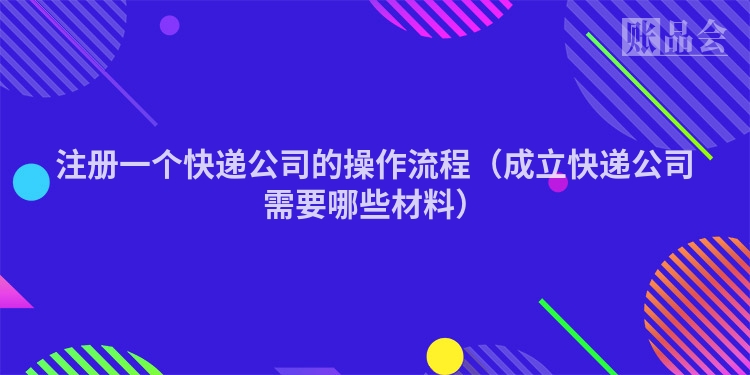 注册一个快递公司的操作流程（成立快递公司需要哪些材料）