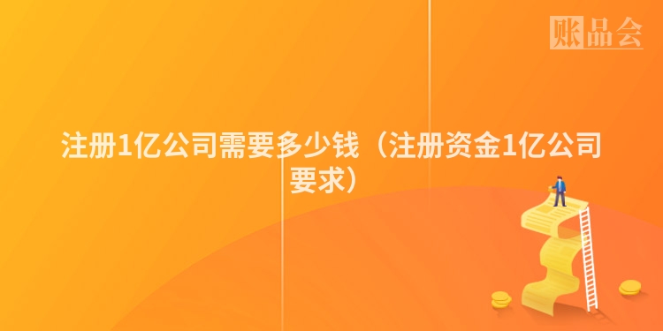 注册1亿公司需要多少钱（注册资金1亿公司要求）