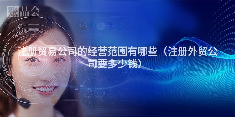 注册贸易公司的经营范围有哪些（注册外贸公司要多少钱）