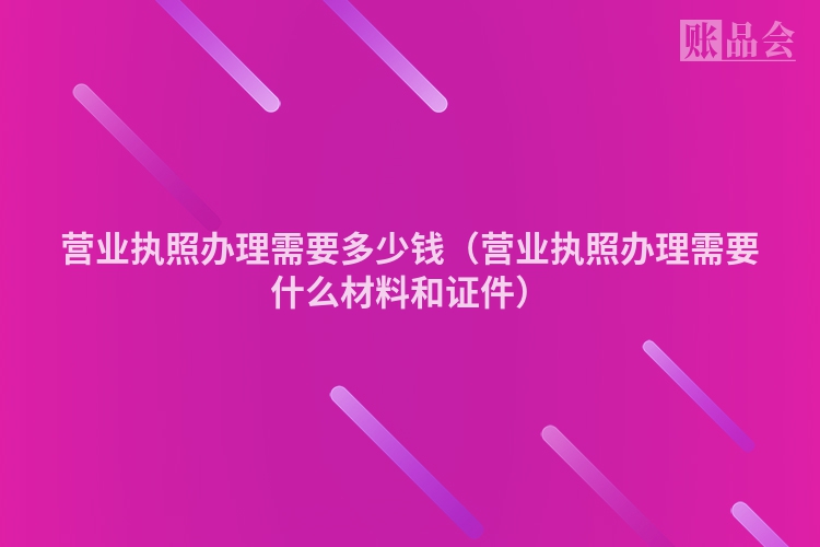 营业执照办理需要多少钱（营业执照办理需要什么材料和证件）