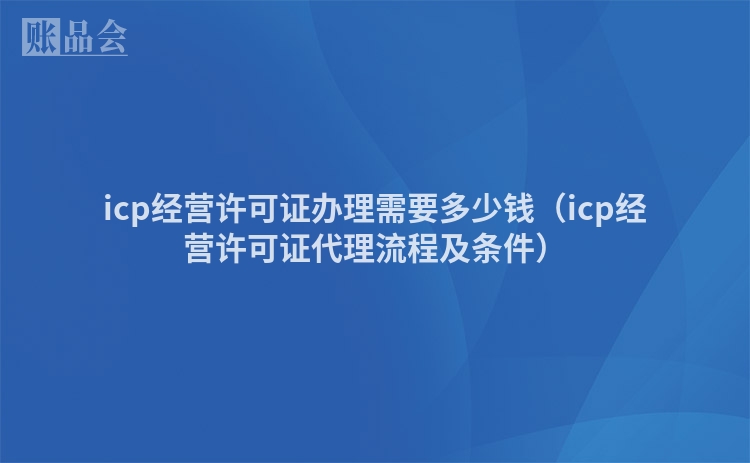 icp经营许可证办理需要多少钱（icp经营许可证代理流程及条件）