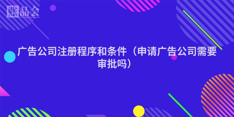 广告公司注册程序和条件（申请广告公司需要审批吗）