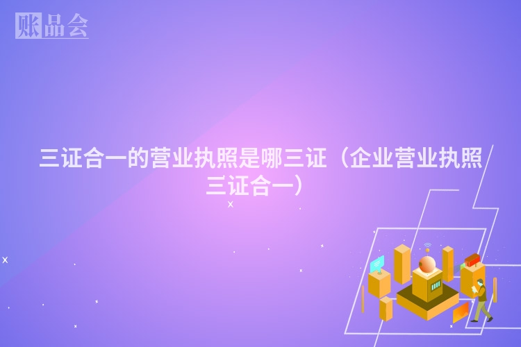 三证合一的营业执照是哪三证（企业营业执照三证合一）