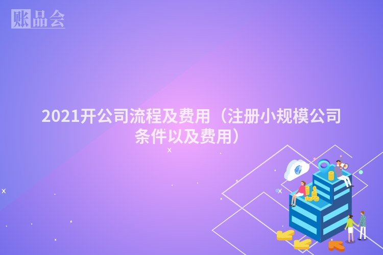 2021开公司流程及费用（注册小规模公司条件以及费用）