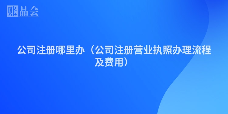公司注册哪里办（公司注册营业执照办理流程及费用）