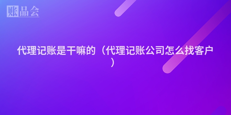 代理记账是干嘛的（代理记账公司怎么找客户）