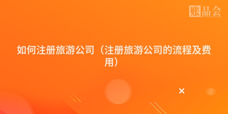 如何注册旅游公司（注册旅游公司的流程及费用）