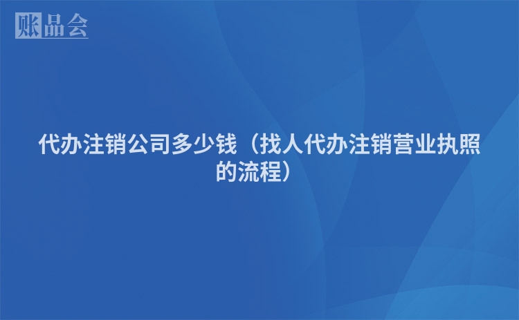 代办注销公司多少钱（找人代办注销营业执照的流程）