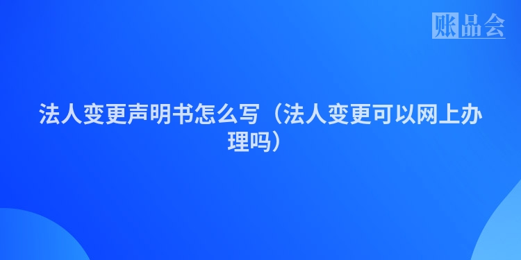 法人变更声明书怎么写（法人变更可以网上办理吗）
