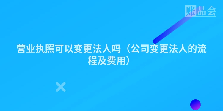 营业执照可以变更法人吗（公司变更法人的流程及费用）