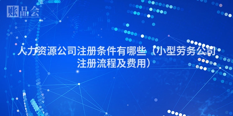 人力资源公司注册条件有哪些（小型劳务公司注册流程及费用）