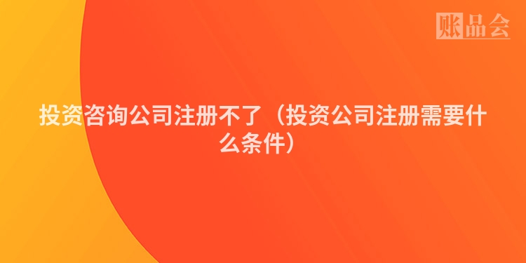 投资咨询公司注册不了(投资公司注册需要什么条件)