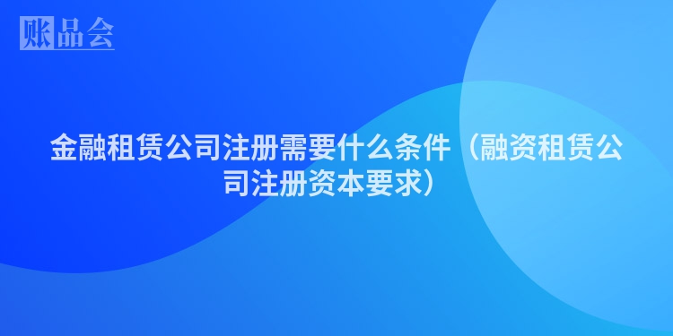 金融租赁公司注册需要什么条件（融资租赁公司注册资本要求）