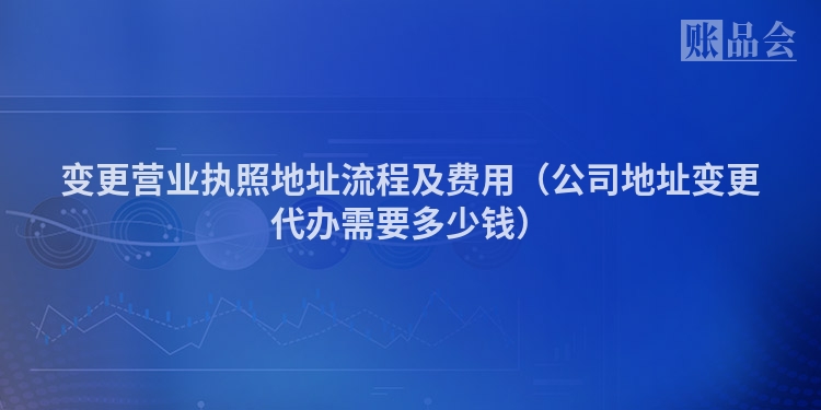 变更营业执照地址流程及费用（公司地址变更代办需要多少钱）