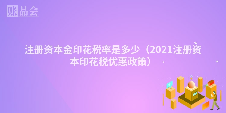 注册资本金印花税率是多少（2021注册资本印花税优惠政策）