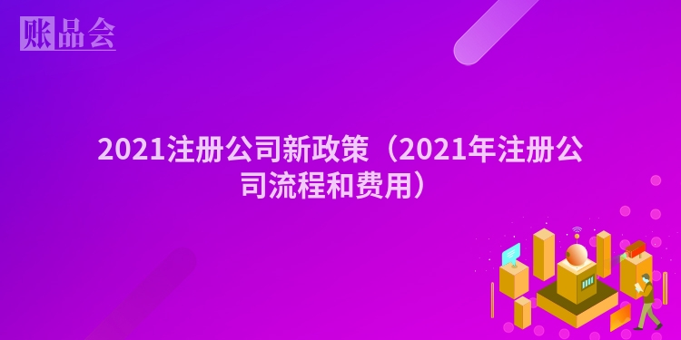 2021注册公司新政策（2021年注册公司流程和费用）