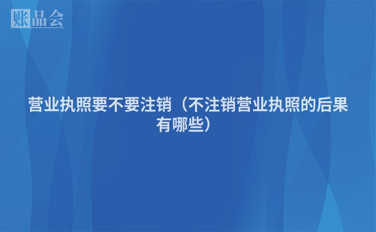 营业执照要不要注销（不注销营业执照的后果有哪些）