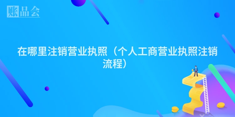 在哪里注销营业执照（个人工商营业执照注销流程）