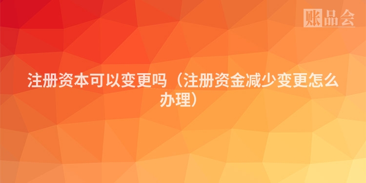 注册资本可以变更吗（注册资金减少变更怎么办理）
