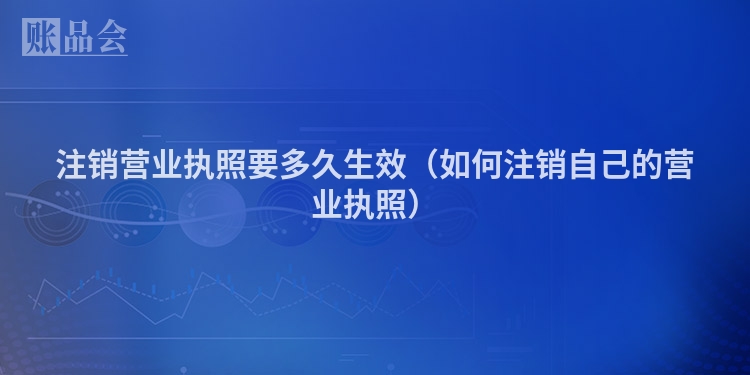 注销营业执照要多久生效（如何注销自己的营业执照）