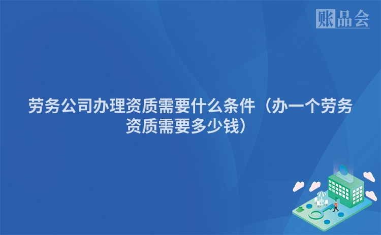 劳务公司办理资质需要什么条件（办一个劳务资质需要多少钱）