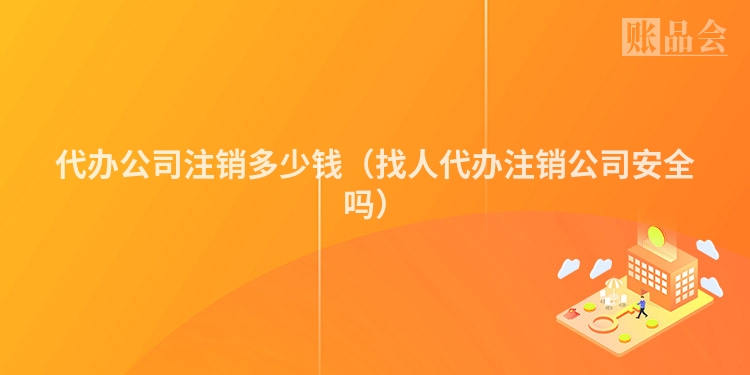 代办公司注销多少钱（找人代办注销公司安全吗）