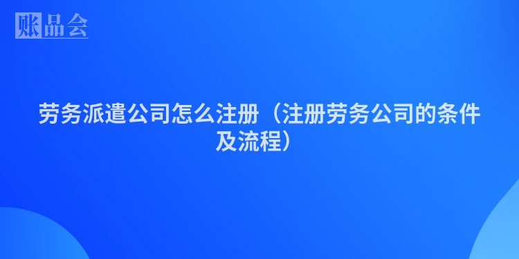 劳务派遣公司怎么注册（注册劳务公司的条件及流程）