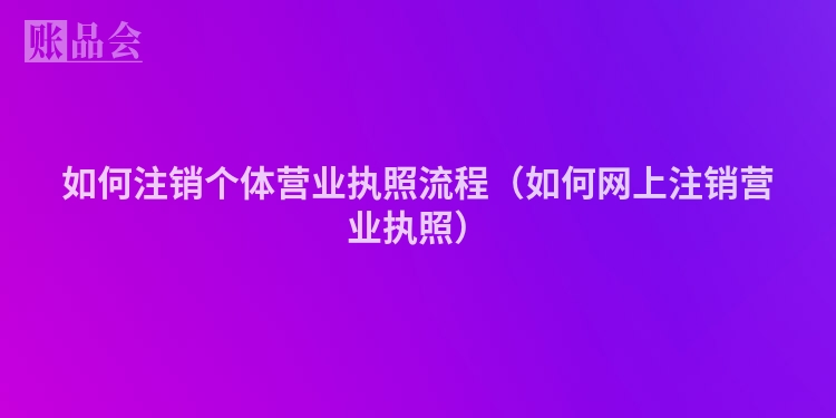 如何注销个体营业执照流程（如何网上注销营业执照）