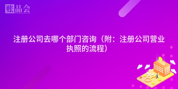 注册公司去哪个部门咨询（附：注册公司营业执照的流程）