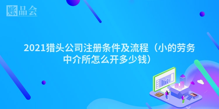 2021猎头公司注册条件及流程（小的劳务中介所怎么开多少钱）