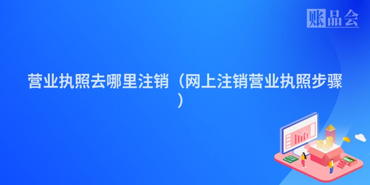 营业执照去哪里注销（网上注销营业执照步骤）