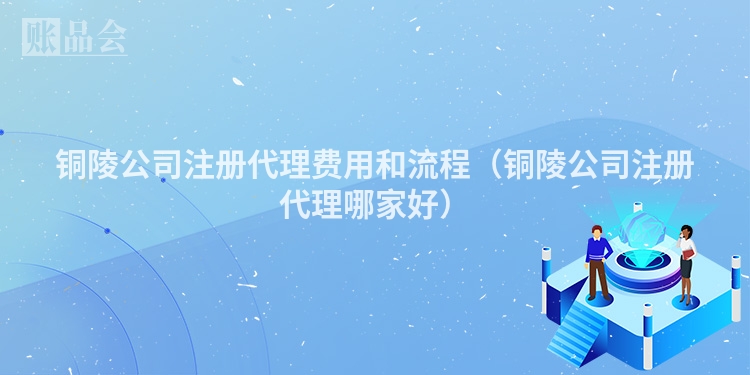 铜陵公司注册代理费用和流程（铜陵公司注册代理哪家好）