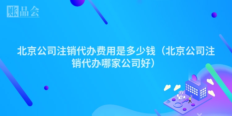 北京公司注销代办费用是多少钱（北京公司注销代办哪家公司好）