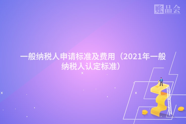 一般纳税人申请标准及费用（2021年一般纳税人认定标准）