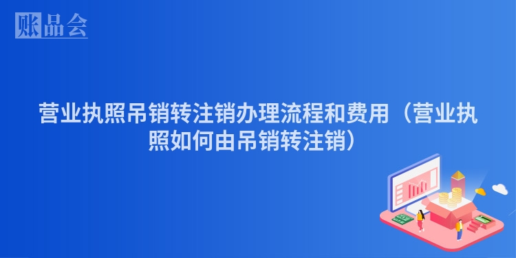 营业执照吊销转注销办理流程和费用（营业执照如何由吊销转注销）
