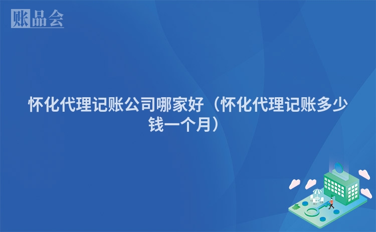 怀化代理记账公司哪家好（怀化代理记账多少钱一个月）