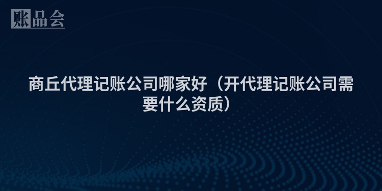 商丘代理记账公司哪家好（开代理记账公司需要什么资质）