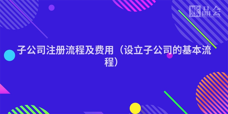 子公司注册流程及费用(设立子公司的基本流程)