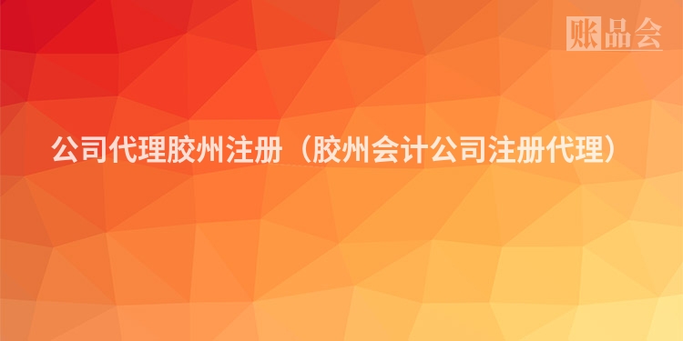 公司代理胶州注册（胶州会计公司注册代理）