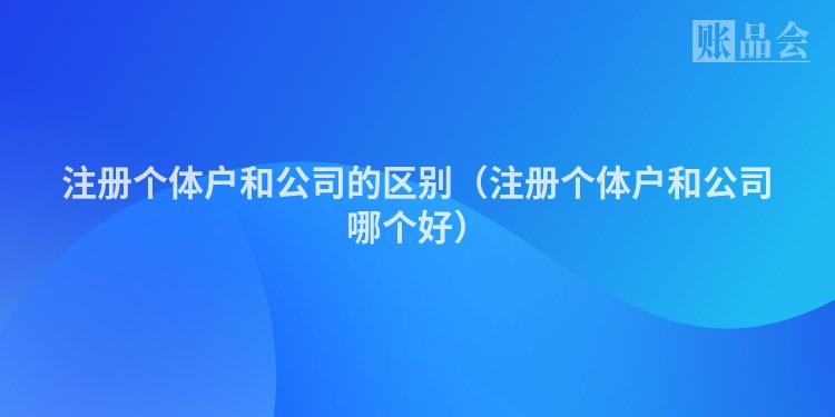 注册个体户和公司的区别（注册个体户和公司哪个好）