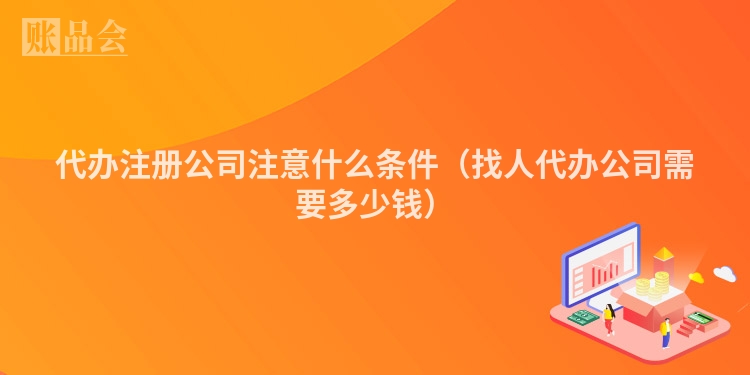 代办注册公司注意什么条件（找人代办公司需要多少钱）