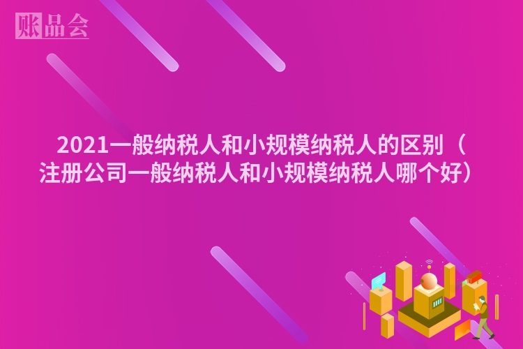 2021一般纳税人和小规模纳税人的区别（注册公司一般纳税人和小规模纳税人哪个好）
