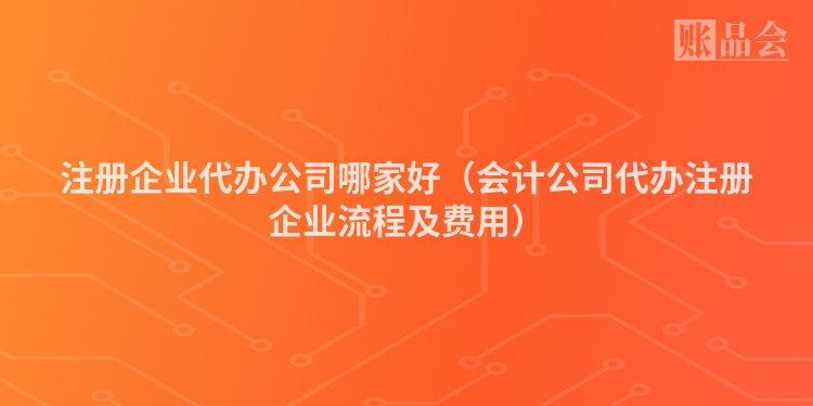 注册企业代办公司哪家好（会计公司代办注册企业流程及费用）