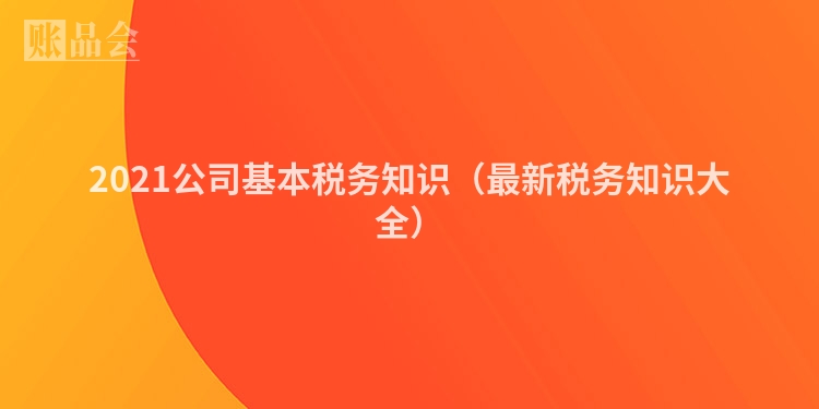 2021公司基本税务知识（最新税务知识大全）